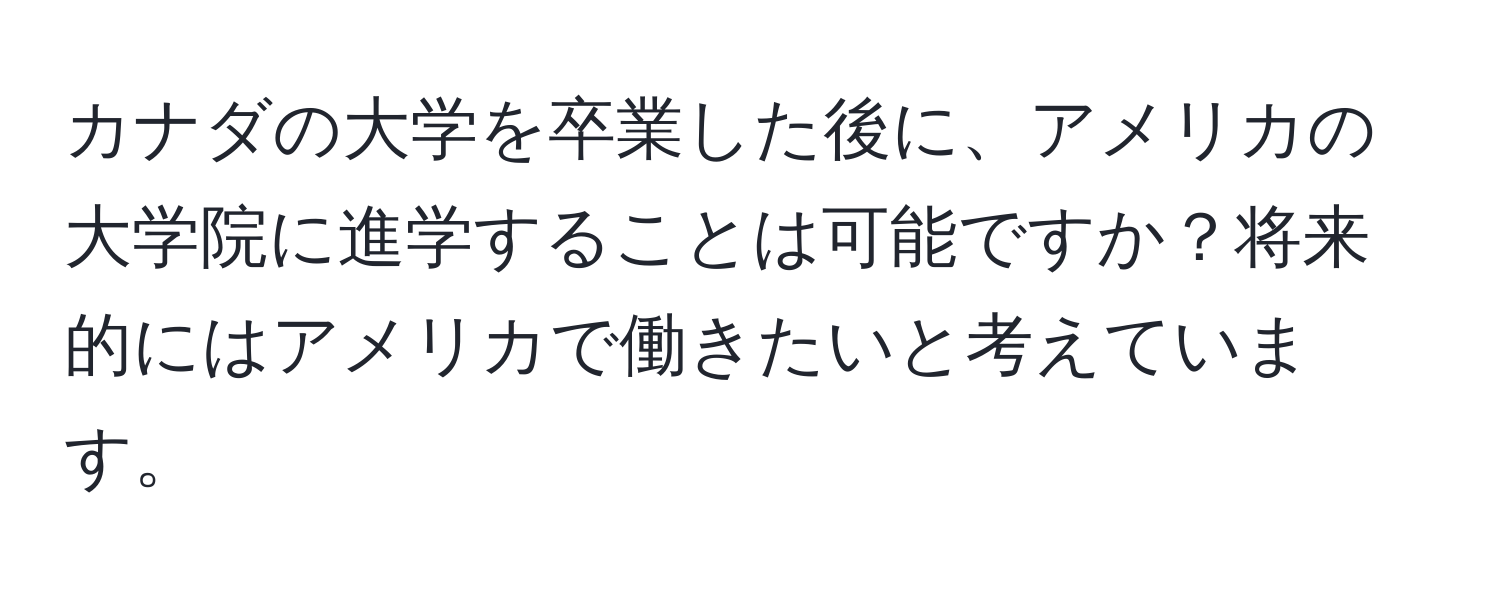 カナダの大学を卒業した後に、アメリカの大学院に進学することは可能ですか？将来的にはアメリカで働きたいと考えています。