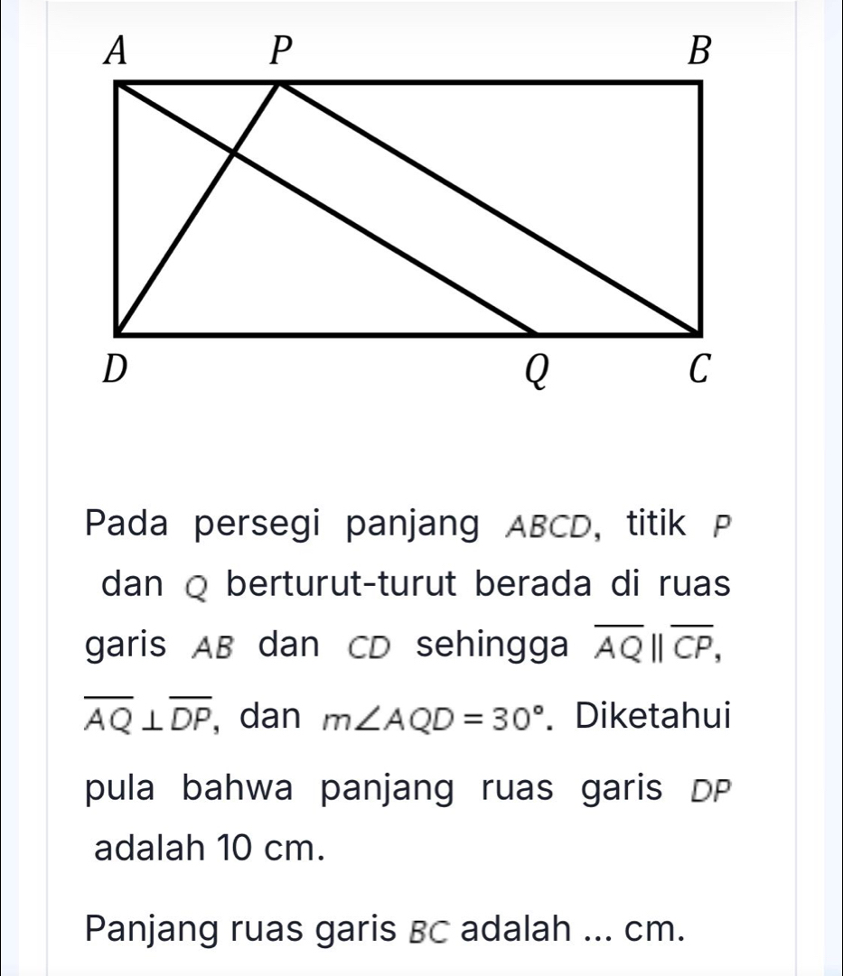 Pada persegi panjang ABCD, titik P
dan Q berturut-turut berada di ruas 
garis AB dan CD sehingga overline AQ||overline CP,
overline AQ⊥ overline DP , dan m∠ AQD=30°. Diketahui 
pula bahwa panjang ruas garis DP
adalah 10 cm. 
Panjang ruas garis BC adalah ... cm.