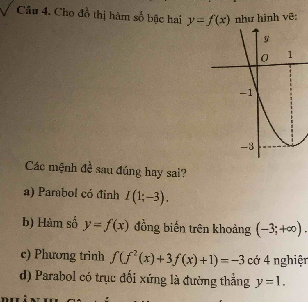 Cho đồ thị hàm số bậc hai y=f(x) như hình vẽ:
Các mệnh đề sau đúng hay sai?
a) Parabol có đỉnh I(1;-3).
b) Hàm số y=f(x) đồng biến trên khoảng (-3;+∈fty ).
c) Phương trình f(f^2(x)+3f(x)+1)=-3 cớ 4 nghiện
d) Parabol có trục đối xứng là đường thẳng y=1.
a