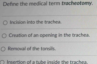 Define the medical term tracheotomy.
Incision into the trachea.
Creation of an opening in the trachea.
Removal of the tonsils.
Insertion of a tube inside the trachea.