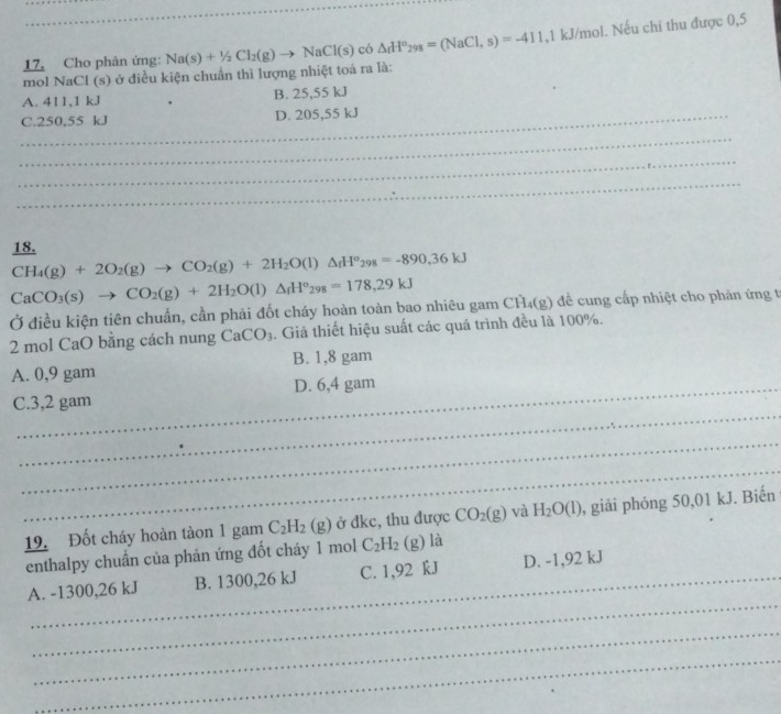 mol NaCl (s) ở diều kiện chuẩn thì lượng nhiệt toả ra là: Na(s)+1/2Cl_2(g)to NaCl(s) có △ _fH°_298=(NaCl,s)=-411 , 1 kJ/mol. Nếu chi thu được 0,5
17. Cho phân ứng:
A. 411, 1 kJ B. 25,55 kJ
_C. 250,55 kJ D. 205,55 kJ
_
_
_
18.
CH_4(g)+2O_2(g)to CO_2(g)+2H_2O(l)△ _fH°_298=-890, 36kJ
CaCO_3(s)to CO_2(g)+2H_2O(l)△ _fH°_298=178, 29kJ
Ở điều kiện tiên chuẩn, cần phải đốt cháy hoàn toàn bao nhiêu gam CH₄(g) đề cung cấp nhiệt cho phản ứng t
2 mol CaO bằng cách nung CaCO_3. Giả thiết hiệu suất các quá trình đều là 100%.
A. 0,9 gam B. 1,8 gam
_
C. 3,2 gam D. 6,4 gam
_
_
19. Đốt cháy hoàn tàon 1 gam C_2H_2(g) ở đkc, thu được CO_2(g) và H_2O(l) , giải phóng 50,01 kJ. Biến
enthalpy chuẩn của phản ứng đốt cháy 1 mol C_2H_2 (g) là
_
A. -1300, 26 kJ B. 1300,26 kJ C. 1,92 kJ D. -1,92 kJ
_
_