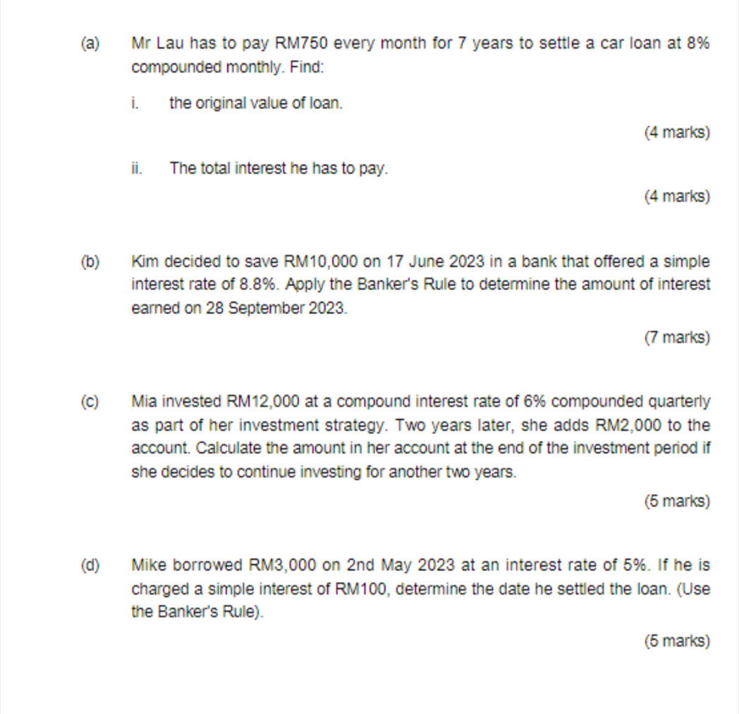 Mr Lau has to pay RM750 every month for 7 years to settle a car loan at 8%
compounded monthly. Find: 
i. the original value of loan. 
(4 marks) 
ii. The total interest he has to pay. 
(4 marks) 
(b) Kim decided to save RM10,000 on 17 June 2023 in a bank that offered a simple 
interest rate of 8.8%. Apply the Banker's Rule to determine the amount of interest 
earned on 28 September 2023. 
(7 marks) 
(c) Mia invested RM12,000 at a compound interest rate of 6% compounded quarterly 
as part of her investment strategy. Two years later, she adds RM2,000 to the 
account. Calculate the amount in her account at the end of the investment period if 
she decides to continue investing for another two years. 
(5 marks) 
(d) Mike borrowed RM3,000 on 2nd May 2023 at an interest rate of 5%. If he is 
charged a simple interest of RM100, determine the date he settled the loan. (Use 
the Banker's Rule). 
(5 marks)