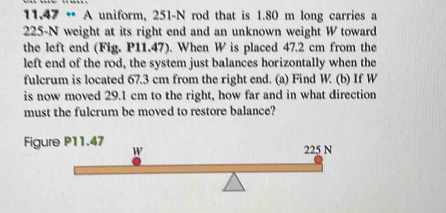 11.47·s A uniform, 251-N rod that is 1.80 m long carries a
225-N weight at its right end and an unknown weight W toward 
the left end (Fig. P11.47). When W is placed 47.2 cm from the 
left end of the rod, the system just balances horizontally when the 
fulcrum is located 67.3 cm from the right end. (a) Find W. (b) If W
is now moved 29.1 cm to the right, how far and in what direction 
must the fulcrum be moved to restore balance? 
Figure P11.47 W 225 N