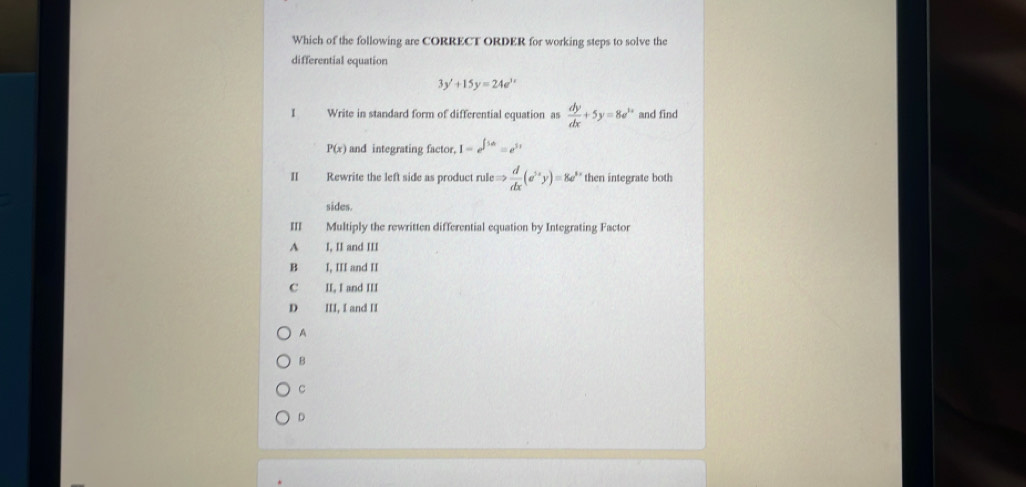 Which of the following are CORRECT ORDER for working steps to solve the
differential equation
3y'+15y=24e^(3x)
I Write in standard form of differential equation as  dy/dx +5y=8e^(2x) and find
P(x) and integrating factor, I=e^(∈t 5x)=e^(5x)
I Rewrite the left side as product rule Rightarrow  d/dx (sigma^(5x)yendpmatrix =8a^(5x) then integrate both
sides.
I Multiply the rewritten differential equation by Integrating Factor
A I, II and III
B I, III and II
C II, I and III
D III, I and II
A
B
c
D