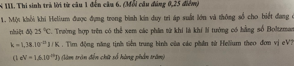 Thí sinh trả lời từ câu 1 đến câu 6. (Mỗi câu đúng 0,25 điểm) 
1. Một khối khí Helium được đựng trong bình kín duy trì áp suất lớn và thông số cho biết đang ở 
nhiệt độ 25°C. Trường hợp trên có thể xem các phân tử khí là khí lí tưởng có hằng số Boltzman
k=1,38.10^(-23)J/K. Tìm động năng tịnh tiến trung bình của các phân tử Helium theo đơn vị eV?
(1eV=1,6.10^(-19)J) (làm tròn đến chữ số hàng phần trăm)