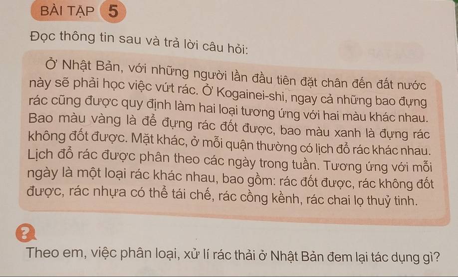 bài tập 5 
Đọc thông tin sau và trả lời câu hỏi: 
Ở Nhật Bản, với những người lần đầu tiên đặt chân đến đất nước 
này sẽ phải học việc vứt rác. Ở Kogainei-shi, ngay cả những bao đựng 
rác cũng được quy định làm hai loại tương ứng với hai màu khác nhau. 
Bao màu vàng là để đựng rác đốt được, bao màu xanh là đựng rác 
không đốt được. Mặt khác, ở mỗi quận thường có lịch đổ rác khác nhau. 
Lịch đổ rác được phân theo các ngày trong tuần. Tương ứng với mỗi 
ngày là một loại rác khác nhau, bao gồm: rác đốt được, rác không đốt 
được, rác nhựa có thể tái chế, rác cồng kềnh, rác chai lọ thuỷ tinh. 
0 
Theo em, việc phân loại, xử lí rác thải ở Nhật Bản đem lại tác dụng gì?