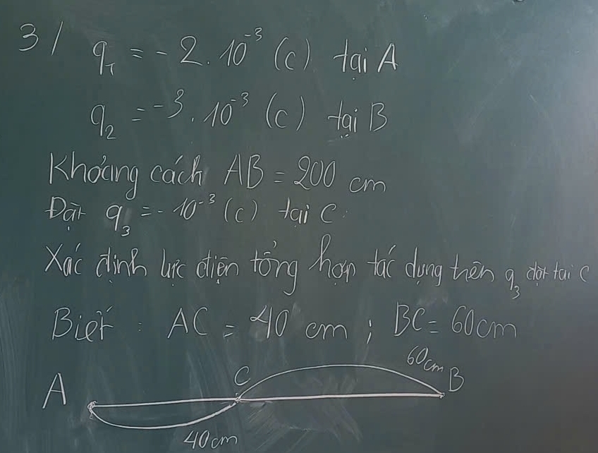 31 q_1=-2.10^(-3) (c) tan A
q_2=-3^2· 10^(-3) (c) tgiB
Kholng cach AB=200cm
Dar q_3=-10^(-3) (c) taie 
Xoi clicd in dàn tǒng hn thì dong tān 7_3 dor taic 
Bier AC=40 cmi BC=60cm
60cm
A 
C 
B
40cm