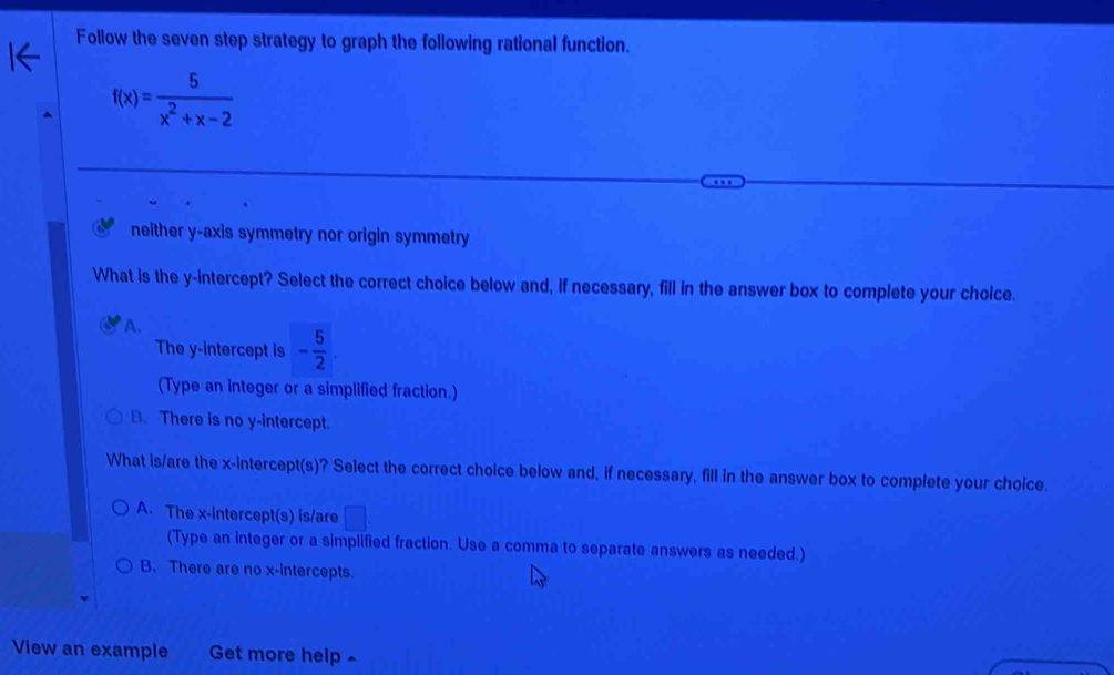 Follow the seven step strategy to graph the following rational function.
f(x)= 5/x^2+x-2 
neither y-axis symmetry nor origin symmetry
What is the y-intercept? Select the correct choice below and, if necessary, fill in the answer box to complete your choice.
A.
The y-intercept is - 5/2 . 
(Type an integer or a simplified fraction.)
B. There is no y-intercept.
What is/are the x-intercept(s)? Select the correct choice below and, if necessary, fill in the answer box to complete your choice
A. The x-intercept(s) is/are □ 
(Type an integer or a simplified fraction. Use a comma to separate answers as needed.)
B. There are no x-intercepts.
View an example Get more help