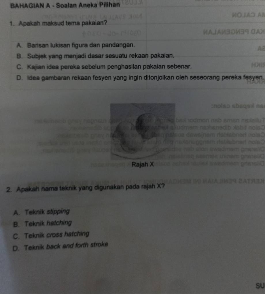 BAHAGIAN A - Soalan Aneka Pilihan
MOJAO AN
1. Apakah maksud tema pakaian?
ИAJA½30½39 CAX
A. Barisan lukisan figura dan pandangan.
AB
B. Subjek yang menjadi dasar sesuatu rekaan pakaian.
C. Kajian idea pereka sebelum penghasilan pakaian sebenar. H25
D. Idea gambaran rekaan fesyen yang ingin ditonjolkan oleh seseorang pereka fesyen.
2. Apakah nama teknik yang digunakan pada rajah X?
A. Teknik stipping
B. Teknik hatching
C. Teknik cross hatching
D. Teknik back and forth stroke
sU