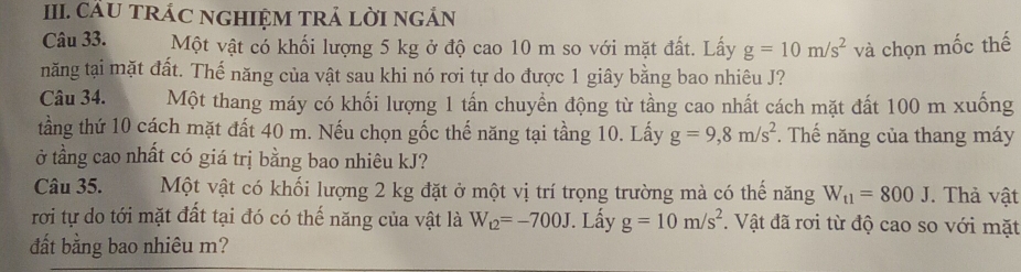 CÂU TRÁC NGHIỆM TRẢ LỜI NGẢN 
Câu 33. Một vật có khối lượng 5 kg ở độ cao 10 m so với mặt đất. Lấy g=10m/s^2 và chọn mốc thế 
năng tại mặt đất. Thế năng của vật sau khi nó rơi tự do được 1 giây bằng bao nhiêu J? 
Câu 34. Một thang máy có khối lượng 1 tấn chuyển động từ tầng cao nhất cách mặt đất 100 m xuống 
tầng thứ 10 cách mặt đất 40 m. Nếu chọn gốc thế năng tại tầng 10. Lấy g=9,8m/s^2. Thế năng của thang máy 
ở tầng cao nhất có giá trị bằng bao nhiêu kJ? 
Câu 35. Một vật có khối lượng 2 kg đặt ở một vị trí trọng trường mà có thế năng W_t1=800J. Thả vật 
rơi tự do tới mặt đất tại đó có thế năng của vật là W_12=-700J. Lấy g=10m/s^2. Vật đã rơi từ độ cao so với mặt 
đất bằng bao nhiêu m?