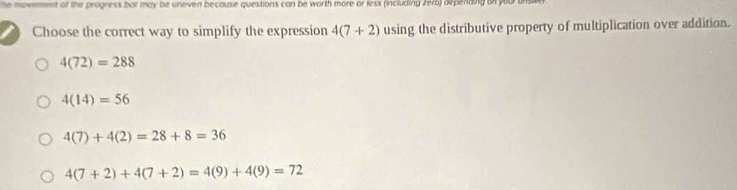 he movement of the progress bar may be uneven because questions can be worth more or less (including zero) depending on your b
Choose the correct way to simplify the expression 4(7+2) using the distributive property of multiplication over addition.
4(72)=288
4(14)=56
4(7)+4(2)=28+8=36
4(7+2)+4(7+2)=4(9)+4(9)=72