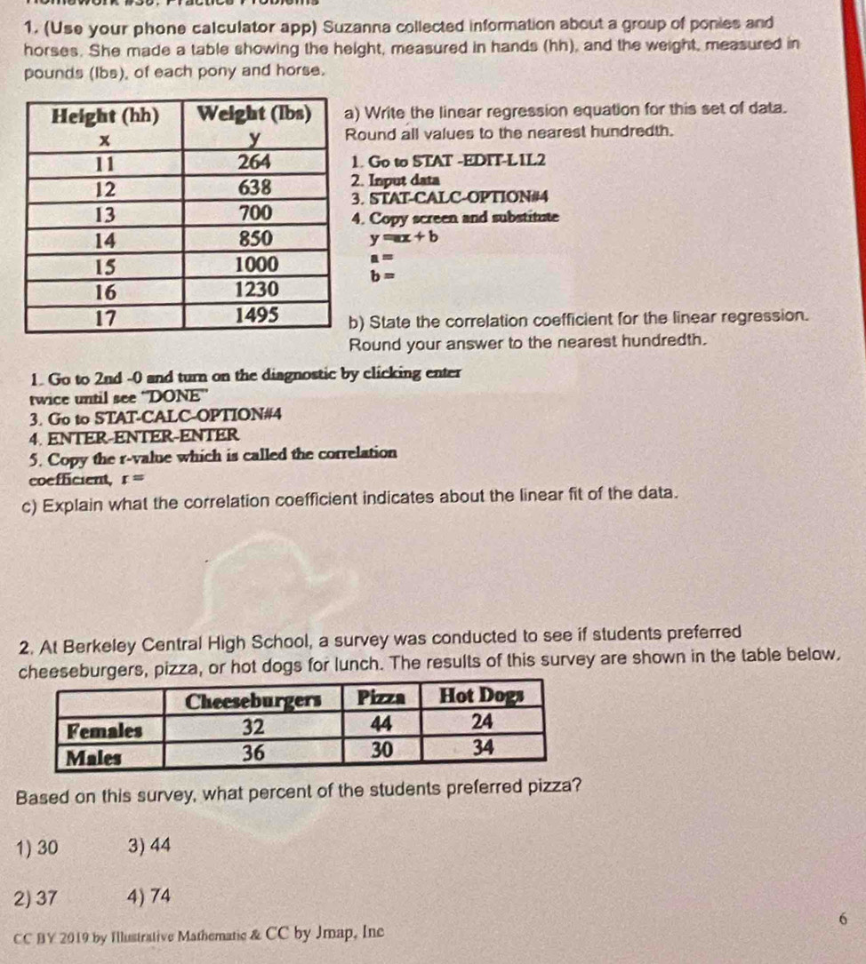 (Use your phone calculator app) Suzanna collected information about a group of ponies and
horses. She made a table showing the height, measured in hands (hh), and the weight, measured in
pounds (Ibs), of each pony and horse.
Write the linear regression equation for this set of data.
ound all values to the nearest hundredth.
. Go to STAT -EDIT-L1L2
. Input data
. STAT-CALC-OPTION#4
. Copy screen and substitute
y=ax+b
a=
b=
) State the correlation coefficient for the linear regression.
Round your answer to the nearest hundredth.
1. Go to 2nd -0 and turn on the diagnostic by clicking enter
twice until see ''DONE''
3. Go to STAT-CALC-OPTION#4
4. ENTER-ENTER-ENTER
5. Copy the r -value which is called the correlation
coefficient, r=
c) Explain what the correlation coefficient indicates about the linear fit of the data.
2. At Berkeley Central High School, a survey was conducted to see if students preferred
cheeseburgers, pizza, or hot dogs for lunch. The results of this survey are shown in the table below,
Based on this survey, what percent of the students preferred pizza?
1) 30 3) 44
2) 37 4) 74
6
CC BY 2019 by Illustrative Mathematic & CC by Jmap, Inc