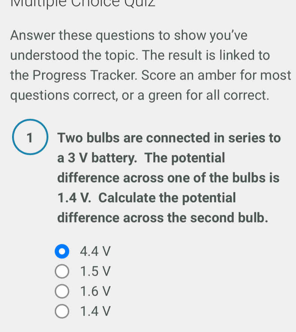 Multipie Choice Quíz
Answer these questions to show you’ve
understood the topic. The result is linked to
the Progress Tracker. Score an amber for most
questions correct, or a green for all correct.
1) Two bulbs are connected in series to
a 3 V battery. The potential
difference across one of the bulbs is
1.4 V. Calculate the potential
difference across the second bulb.
4.4 V
1.5 V
1.6 V
1.4 V