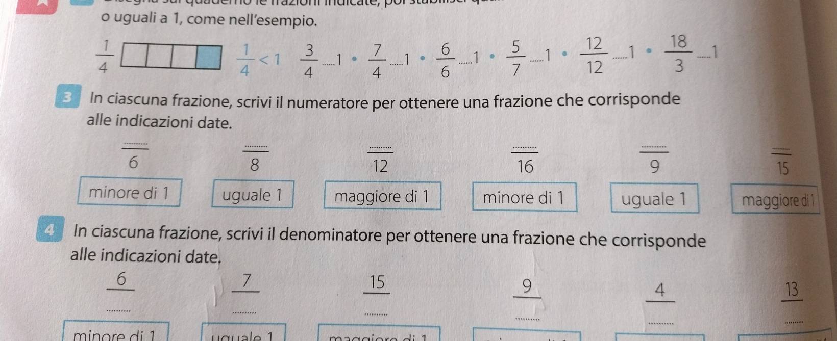 uguali a 1, come nell’esempio.
 1/4 □ □  1/4 <1 3/4 ...1·  7/4 ...1·  6/6 ...1·  5/7 ...1·  12/12 ..1·  18/3 -1
S In ciascuna frazione, scrivi il numeratore per ottenere una frazione che corrisponde
alle indicazioni date.
frac 6
frac 8
 ·s /12 
 ·s /16 
frac 9
overline 15
minore di 1 uguale 1 maggiore di 1 minore di 1 uguale 1 maggiore di 1
4 In ciascuna frazione, scrivi il denominatore per ottenere una frazione che corrisponde
alle indicazioni date.
_
6
7
_
/ 
_
15
9
_4_
13
_
_
_
□ 
_
_
_
min o re d i 1 J : 1