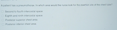 A patient has a pneumothorax. In which area would the nurse look for the insertion site of the chest tube?
Second to fourth intercostal space.
Eighth and ninth intercostal space
Posterior superior chest area.
Posterior inferior chest area
