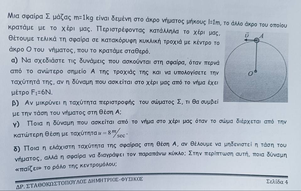 Μια σφαίρα Σ μάζας m=1kg είναι δεμένη στο άκρο νήματος μήκους . l=1m , το άλλο άκρο του οποίου
κρατάμε με το χέρι μας. Περιστρέφοντας κατάλληλαοτο χέρινρμας,
θέτουμε τελικά τη σφαίρα σε κατακόρυφη κυκλική τροχιά με κέντρο το
άκρο Οοτουινήματοςς που το κρατάμε σταθερό.
α) Να σχεδιάστε τις δυνάμεις που ασκούνται στη σφαίρας όταν περνά
από το ανώτερο σημείο Α της τροχιάς της και να υπολογίσετε την
ταχύτητά της, αν η δύναμη που ασκείται στο χέρι μας από το νήμα έχει
μέτρο F_1=6N.
β) Αν μικρύνει η ταχύτητα περιστροφής του σώματος Σσ τι θα συμβεί
με την τάση του νήματος στη θέση Α;
γ) Ποιααηαδύναμηαπου ασκείται απός το νήμααστοαχέριαδμας όταν το σώμα διέρχεται από την
κατώτερη θέση με ταχύτητα u=8^m/sec^.
δ) Ποιααη ελάχιστη ταχύτητα της σφαίρας στη θέση Α, αν θέλουμε να μηδενιστεί η τάση του
νήματοςΒαλλάαηασφραίρα να διαγράψφειατοναπαραπάνω κύκλος Στηναπτερίπτωση αυτήΒ ποια δύναμη
«παίζει» το ρόλο της κεντρομόλου;
ΔΡ. ΣΤΑΘΟΚ∩ΣΤΟΠΟΥΛΟΣ δΗМΗΤΡΙΟΣ-φΥΣΙΚΟΣ
Σελίδα 4