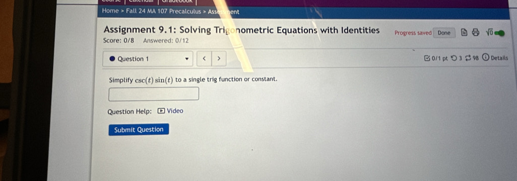 Home > Fall 24 MA 107 * Precalculus » Ass ent 
Assignment 9.1: Solving Trigonometric Equations with Identities 
Score: 0/8 Answered: 0/12 Progress saved Done sqrt(0) 
Question 1 < > B0/1pつ3 Details 
Simplify csc (t)sin (t) to a single trig function or constant. 
Question Help: Video 
Submit Question