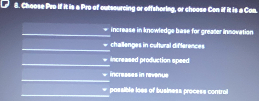 Choose Pro if it is a Pro of outsourcing or offshoring, or choose Con if it is a Con.
increase in knowledge base for greater innovation
challenges in cultural differences
increased production speed
increases in revenue
possible loss of business process control