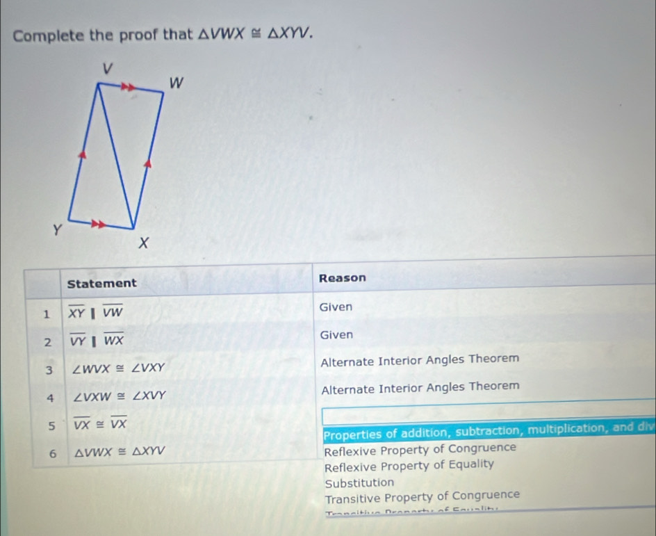 Complete the proof that △ VWX≌ △ XYV. 
Statement Reason
1 overline XYparallel overline VW
Given
2 overline VYparallel overline WX Given
3 ∠ WVX≌ ∠ VXY Alternate Interior Angles Theorem
4 ∠ VXW≌ ∠ XVY Alternate Interior Angles Theorem
5 overline VX≌ overline VX
Properties of addition, subtraction, multiplication, and div
6 △ VWX≌ △ XYV Reflexive Property of Congruence
Reflexive Property of Equality
Substitution
Transitive Property of Congruence