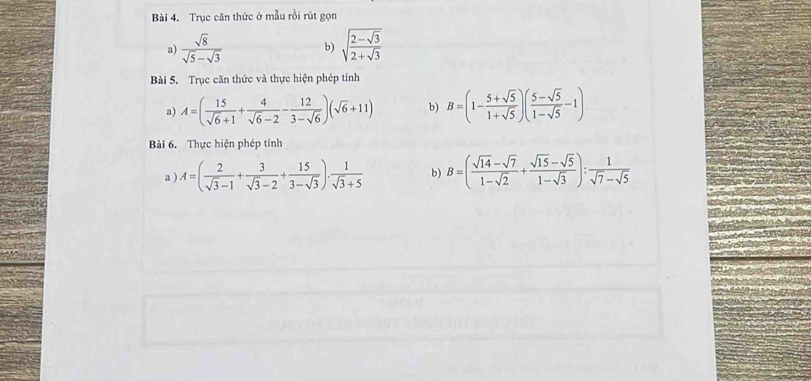 Trục căn thức ở mẫu rồi rút gọn 
a)  sqrt(8)/sqrt(5)-sqrt(3)  sqrt(frac 2-sqrt 3)2+sqrt(3)
b) 
Bài 5. Trục căn thức và thực hiện phép tính 
a) A=( 15/sqrt(6)+1 + 4/sqrt(6)-2 - 12/3-sqrt(6) )(sqrt(6)+11) b) B=(1- (5+sqrt(5))/1+sqrt(5) )( (5-sqrt(5))/1-sqrt(5) -1)
Bài 6. Thực hiện phép tính 
a ) A=( 2/sqrt(3)-1 + 3/sqrt(3)-2 + 15/3-sqrt(3) ). 1/sqrt(3)+5  b) B=( (sqrt(14)-sqrt(7))/1-sqrt(2) + (sqrt(15)-sqrt(5))/1-sqrt(3) ): 1/sqrt(7)-sqrt(5) 