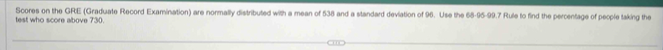 Scores on the GRE (Graduate Record Examination) are normally distributed with a mean of 538 and a standard deviation of 96. Use the 68-95 - 99.7 Rule to find the percentage of people taking the 
test who score above 730.