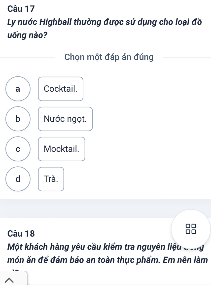 Ly nước Highball thường được sử dụng cho loại đồ
uống nào?
Chọn một đáp án đúng
a Cocktail.
b Nước ngọt.
C Mocktail.
d Trà.
Câu 18
Một khách hàng yêu cầu kiểm tra nguyên liệu đong
món ăn để đảm bảo an toàn thực phẩm. Em nên làm