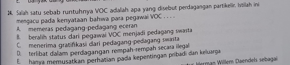 banyak đai
24. Salah satu sebab runtuhnya VOC adalah apa yang disebut perdagangan partikelir. Istilah ini
mengacu pada kenyataan bahwa para pegawai VOC . . . .
A. memeras pedagang-pedagang eceran
B. beralih status dari pegawai VOC menjadi pedagang swasta
C. menerima gratifikasi dari pedagang-pedagang swasta
D. terlibat dalam perdagangan rempah-rempah secara ilegal
E. hanya memusatkan perhatian pada kepentingan pribadi dan keluarga
Herman Willem Daendels sebagai