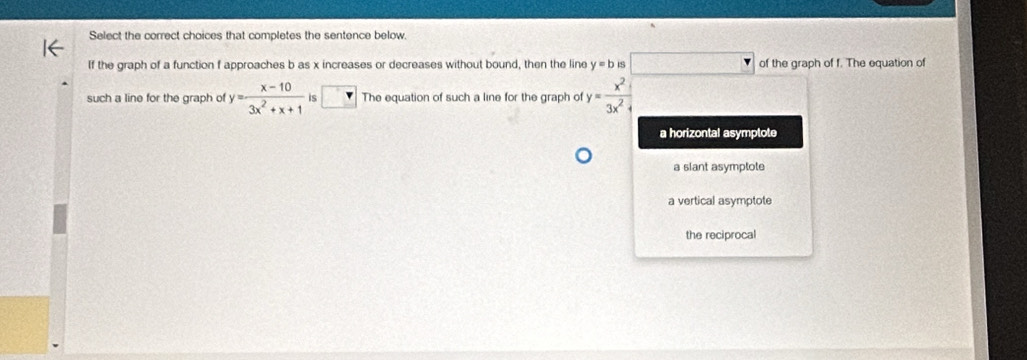 Select the correct choices that completes the sentence below.
If the graph of a function f approaches b as x increases or decreases without bound, then the line y=b IS □ of the graph of f. The equation of
such a line for the graph of y= (x-10)/3x^2+x+1  i The equation of such a line for the graph of y= x^2/3x^2+ 
a horizontal asymptote
a slant asymptote
a vertical asymptote
the reciprocal