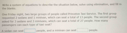 Write a system of equations to describe the situation below, solve using elimination, and fill in 
the blanks. 
One Friday night, two large groups of people called Princeton Taxi Service. The first group 
requested 2 sedans and 1 minivan, which can seat a total of 13 people. The second group 
asked for 3 sedans and 3 minivans, which can seat a total of 27 people. How many 
passengers can each type of taxi seat? 
A sedan can seat □ people, and a minivan can seat □ people.