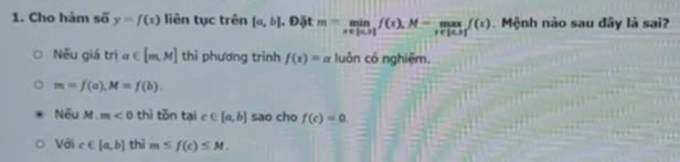 Cho hàm số y=f(x) liên tục trên [a,b], D tm=limlimits _x∈ [n,1f(x),f(x) Mệnh nào sau đây là sai?
Nếu giá tria∈ [m,M] thì phương trình f(x)=a luôn có nghiệm.
m=f(a), M=f(b). 
Nếu M.m<0</tex> thì tōn tại c∈ [a,b] sao cho f(c)=0. 
Với c∈ [a,b] thì m≤ f(c)≤ M.