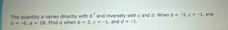 b^2
The quantity a varies directly with and inversely with c and d. When b=-3, c=-1 , and
d=-6, a=18. Find a when b=3, c=-1 , and d=-1.