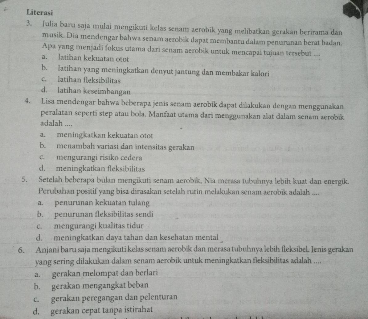 Literasi
3. Julia baru saja mulai mengikuti kelas senam aerobik yang melibatkan gerakan berirama dan
musik. Dia mendengar bahwa senam aerobik dapat membantu dalam penurunan berat badan.
Apa yang menjadi fokus utama dari senam aerobik untuk mencapai tujuan tersebut ....
a. latihan kekuatan otot
b. latihan yang meningkatkan denyut jantung dan membakar kalori
c. latihan fleksibilitas
d. latihan keseimbangan
4. Lisa mendengar bahwa beberapa jenis senam aerobik dapat dilakukan dengan menggunakan
peralatan seperti step atau bola. Manfaat utama dari menggunakan alat dalam senam aerobik
adalah ....
a. meningkatkan kekuatan otot
b. menambah variasi dan intensitas gerakan
c. mengurangi risiko cedera
d. meningkatkan fleksibilitas
5. Setelah beberapa bulan mengikuti senam aerobik, Nia merasa tubuhnya lebih kuat dan energik.
Perubahan positif yang bisa dirasakan setelah rutin melakukan senam aerobik adalah ....
a. penurunan kekuatan tulang
b. penurunan fleksibilitas sendi
c. mengurangi kualitas tidur
d. meningkatkan daya tahan dan kesehatan mental
6. Anjani baru saja mengikuti kelas senam aerobik dan merasa tubuhnya lebih fleksibel. Jenis gerakan
yang sering dilakukan dalam senam aerobik untuk meningkatkan fleksibilitas adalah ....
a. gerakan melompat dan berlari
b. gerakan mengangkat beban
c. gerakan peregangan dan pelenturan
d. gerakan cepat tanpa istirahat