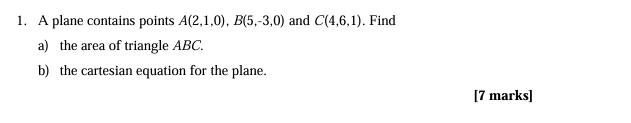 A plane contains points A(2,1,0), B(5,-3,0) and C(4,6,1) ,Find 
a) the area of triangle ABC. 
b) the cartesian equation for the plane. 
[7 marks]