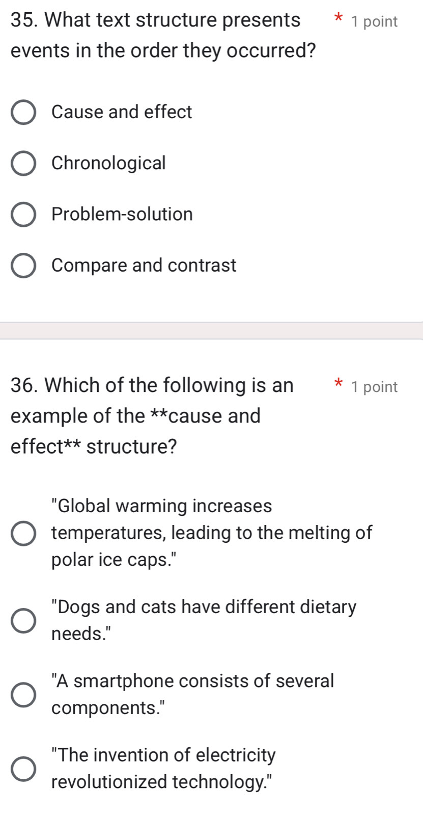 What text structure presents * 1 point
events in the order they occurred?
Cause and effect
Chronological
Problem-solution
Compare and contrast
36. Which of the following is an 1 point
example of the **cause and
effect** structure?
"Global warming increases
temperatures, leading to the melting of
polar ice caps."
"Dogs and cats have different dietary
needs."
"A smartphone consists of several
components."
"The invention of electricity
revolutionized technology."