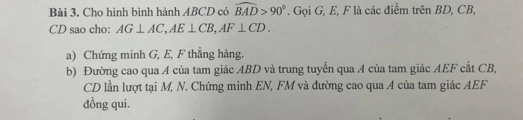 Cho hình bình hành ABCD có widehat BAD>90°. Gọi G, E, F là các điểm trên BD, CB,
CD sao cho: AG⊥ AC, AE⊥ CB, AF⊥ CD. 
a) Chứng minh G, E, F thẳng hàng. 
b) Đường cao qua A của tam giác ABD và trung tuyến qua A của tam giác AEF cắt CB,
CD lần lượt tại M, N. Chứng minh EN, FM và đường cao qua A của tam giác AEF
đồng qui.