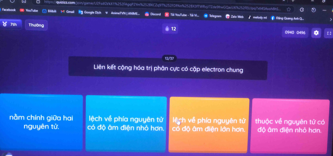 https://quizizz.com/join/game/U2FsdGVkX1%252FAgqP2Ym%252BKCZq9T%252FDPAn%252BX3fTWRvjJ7Zde9frwGQacUK%252FEUJpq7xtl4SAsoh8hS...
Facebook YouTube Bilibili Gmail * Google Dịch AnimeTVN | ANIME... Discord Tải YouTube - Tải Vi... Telegram Zalo Web melody m # Đặng Quang Anh Q...
7th Thưởng
12
0940 0496 【]
12/37
Liên kết cộng hóa trị phân cực có cặp electron chung
nằm chính giữa hai lệch về phía nguyên tử lệ ch về phía nguyên tử thuộc về nguyên tử có
nguyên tử. có độ âm điện nhỏ hơn. có độ âm điện lớn hơn. độ âm điện nhỏ hơn.