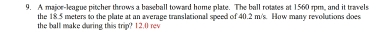 A major-league pitcher throws a baseball toward home plate. The ball rotates at 1560 rpm, and it travels 
the 18.5 meters to the plate at an average translational speed of 40.2 m/s. How many revolutions does 
the ball make during this trip? 12.0 rev