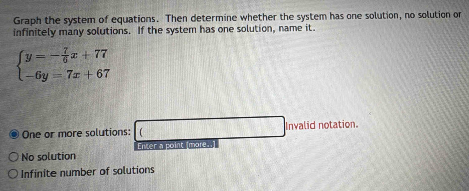 Graph the system of equations. Then determine whether the system has one solution, no solution or
infinitely many solutions. If the system has one solution, name it.
beginarrayl y=- 7/6 x+77 -6y=7x+67endarray.
One or more solutions: (_ ) Invalid notation.
Enter a point [more..]
No solution
Infinite number of solutions