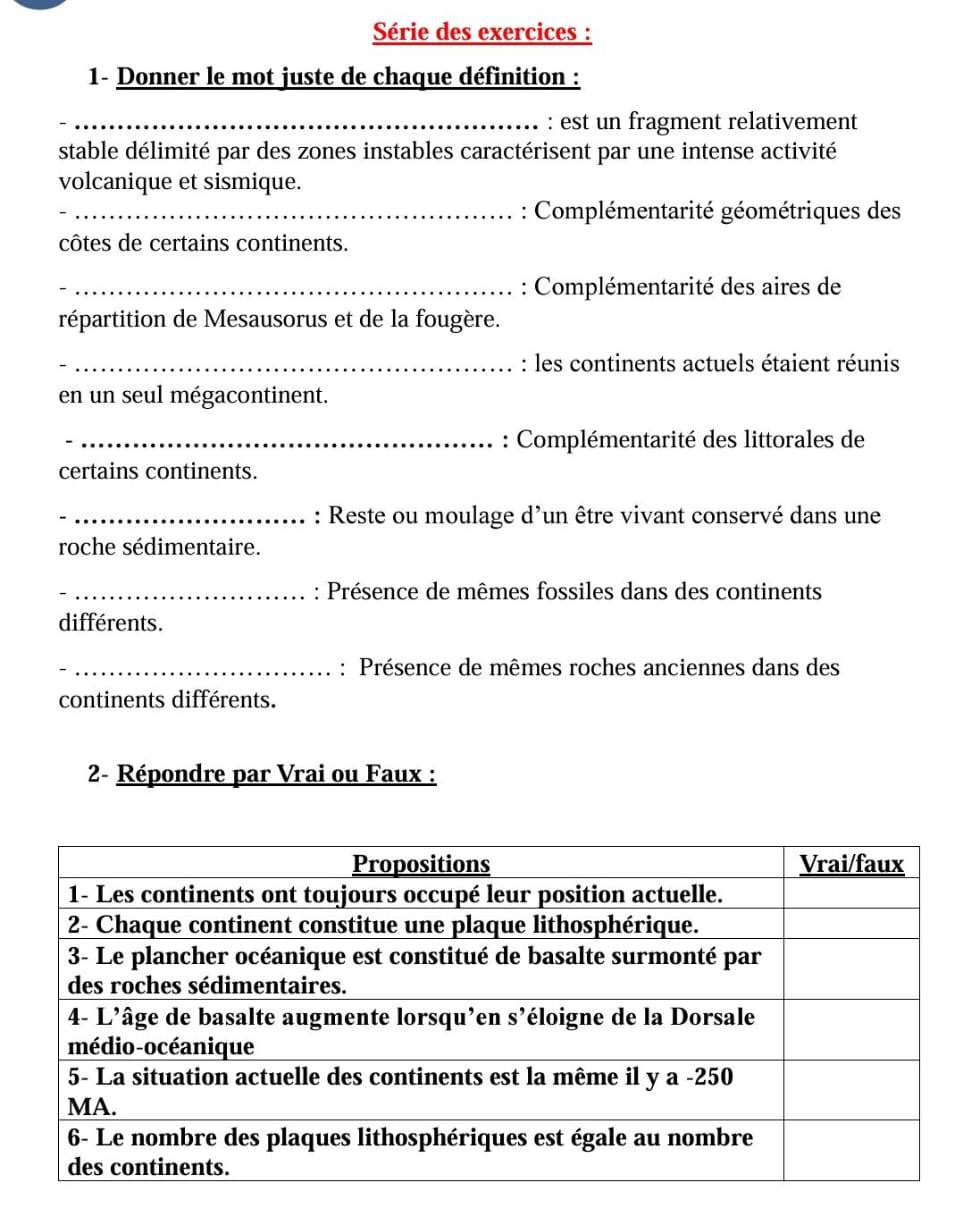 Série des exercices : 
1- Donner le mot juste de chaque définition : 
_: est un fragment relativement 
stable délimité par des zones instables caractérisent par une intense activité 
volcanique et sismique. 
_: Complémentarité géométriques des 
côtes de certains continents. 
_: Complémentarité des aires de 
répartition de Mesausorus et de la fougère. 
_: les continents actuels étaient réunis 
en un seul mégacontinent. 
_: Complémentarité des littorales de 
certains continents. 
_: Reste ou moulage d’un être vivant conservé dans une 
roche sédimentaire. 
_: Présence de mêmes fossiles dans des continents 
différents. 
_: Présence de mêmes roches anciennes dans des 
continents différents. 
2- Répondre par Vrai ou Faux :