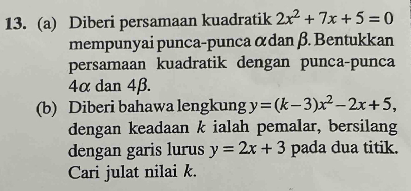 Diberi persamaan kuadratik 2x^2+7x+5=0
mempunyai punca-punca αdan β. Bentukkan
persamaan kuadratik dengan punca-punca
4α dan 4β.
(b) Diberi bahawa lengkung y=(k-3)x^2-2x+5, 
dengan keadaan k ialah pemalar, bersilang
dengan garis lurus y=2x+3 pada dua titik.
Cari julat nilai k.