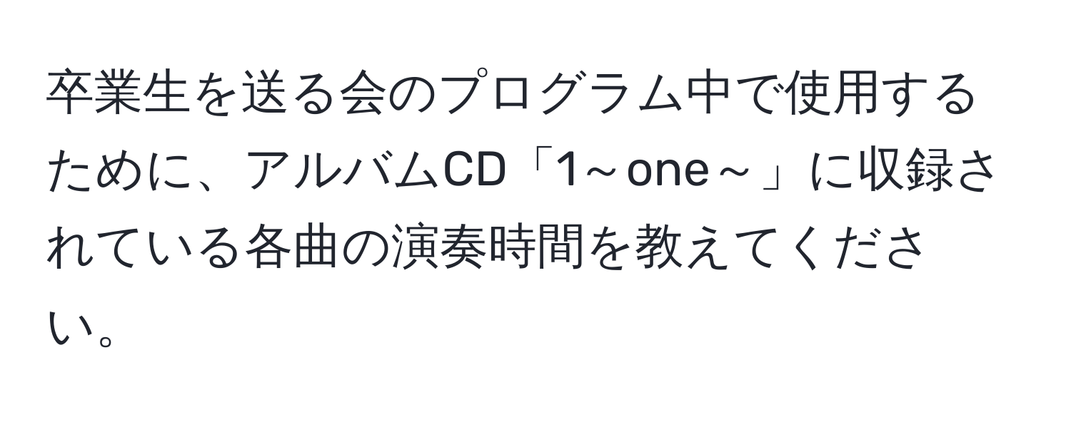 卒業生を送る会のプログラム中で使用するために、アルバムCD「1～one～」に収録されている各曲の演奏時間を教えてください。