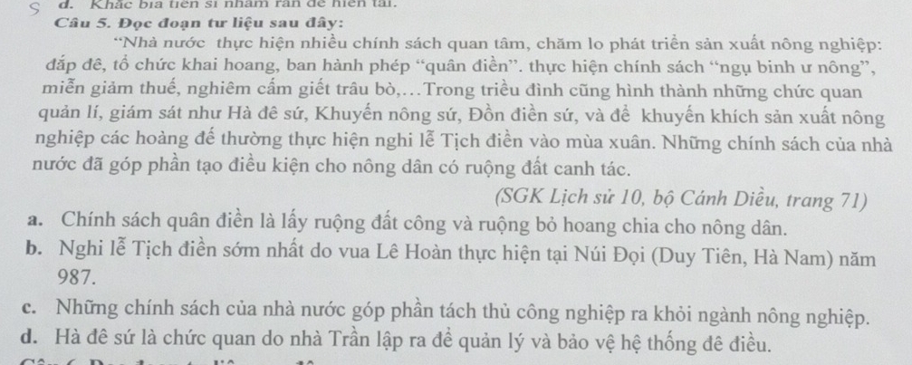 Khắc bịa tiên sĩ nham ràn để hiện tài.
Câu 5. Đọc đoạn tư liệu sau đây:
*Nhà nước thực hiện nhiều chính sách quan tâm, chăm lo phát triển sản xuất nông nghiệp:
đắp đê, tổ chức khai hoang, ban hành phép “quân điền”. thực hiện chính sách “ngụ binh ư nông”,
miễn giảm thuế, nghiêm cấm giết trâu bò,..Trong triều đình cũng hình thành những chức quan
quản lí, giám sát như Hà đê sứ, Khuyến nông sứ, Đồn điền sứ, và để khuyến khích sản xuất nông
nghiệp các hoàng để thường thực hiện nghi lễ Tịch điền vào mùa xuân. Những chính sách của nhà
nước đã góp phần tạo điều kiện cho nông dân có ruộng đất canh tác.
(SGK Lịch sử 10, bộ Cánh Diều, trang 71)
a. Chính sách quân điền là lấy ruộng đất công và ruộng bỏ hoang chia cho nông dân.
b. Nghi lễ Tịch điền sớm nhất do vua Lê Hoàn thực hiện tại Núi Đọi (Duy Tiên, Hà Nam) năm
987.
c. Những chính sách của nhà nước góp phần tách thủ công nghiệp ra khỏi ngành nông nghiệp.
d. Hà đê sứ là chức quan do nhà Trần lập ra để quản lý và bảo vệ hệ thống đê điều.