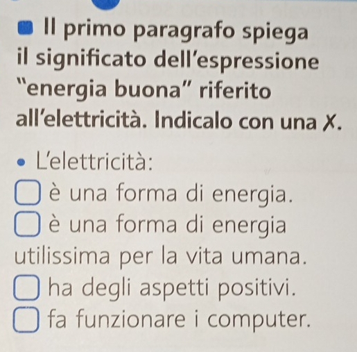 Il primo paragrafo spiega
il significato dell’espressione
“energia buona” riferito
all'elettricità. Indicalo con una X.
L'elettricità:
è una forma di energia.
è una forma di energia
utilissima per la vita umana.
ha degli aspetti positivi.
fa funzionare i computer.