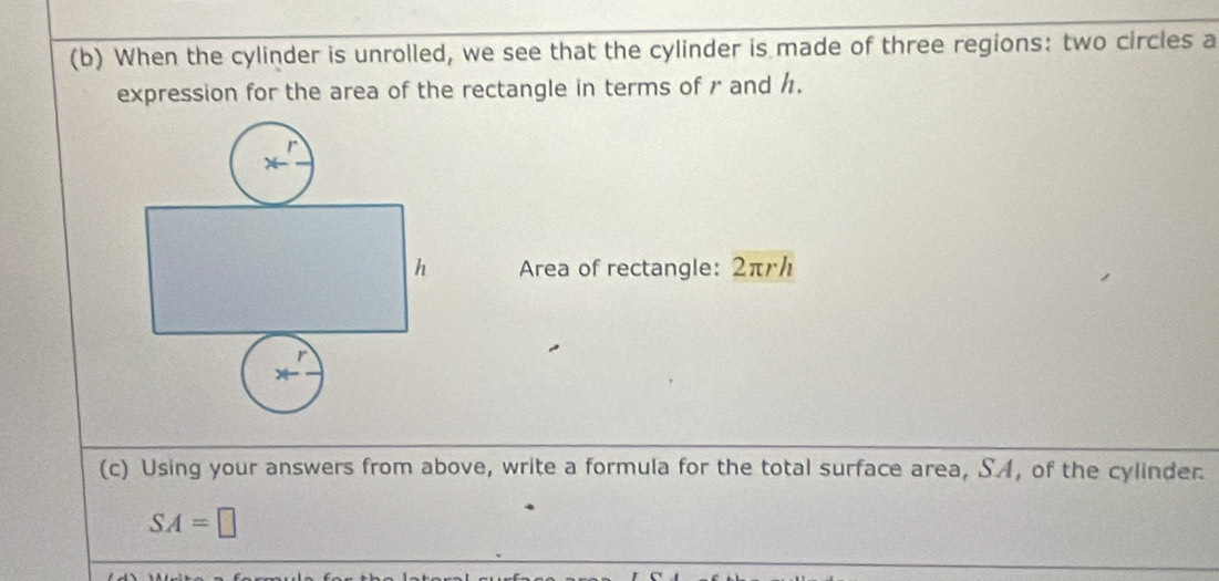 When the cylinder is unrolled, we see that the cylinder is made of three regions: two circles a 
expression for the area of the rectangle in terms of r and h. 
h Area of rectangle: 2πr / 
(c) Using your answers from above, write a formula for the total surface area, S.A, of the cylinder.
SA=□