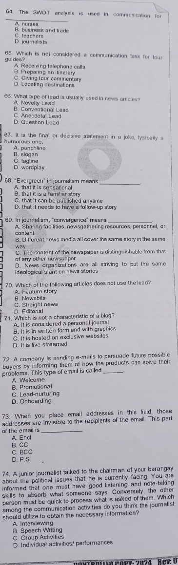 The SWOT analysis is used in communication for
A nurses
B. business and trad
C. teachers
D. journalists
65. Which is not considered a communication task for tour
guides?
A. Receiving telephone calls
B. Preparing an itinerary
C. Giving tour commentary
D. Locating destinations
66. What type of lead is usually used in news articles?
A Novelty Lead
B. Conventional Lead
C. Anecdotal Lead
D. Question Lead
67. It is the final or decisive statement in a joke, typically a
humorous one.
A. punchline
B. slogan
C. tagline
D. wordplay
68. “Evergreen” in journalism means
A. that it is sensational
B. that it is a familiar story
C. that it can be published anytime
D. that it needs to have a follow-up story
69. In journalism, “convergence” means
A. Sharing facilities, newsgathering resources, personnel, or
content
B. Different news media all cover the same story in the same
way
C. The content of the newspaper is distinguishable from that
of any other newspaper
D. News organizations are all striving to put the same
ideological slant on news stories
70. Which of the following articles does not use the lead?
A. Feature story
6. Newsbits
C. Straight news
D. Editorial
71. Which is not a characteristic of a blog?
A. It is considered a personal journal
B. It is in written form and with graphics
C. It is hosted on exclusive websites
D. It is live streamed
72. A company is sending e-mails to persuade future possible
buyers by informing them of how the products can solve their
problems. This type of email is called_
A. Welcome
B. Promotional
C. Lead-nurturing
D. Onboarding
73. When you place email addresses in this field, those
addresses are invisible to the recipients of the email. This part
of the email is_
A Encl
B. CC
C. BCC
D. P.S
74. A junior journalist talked to the chairman of your barangay
about the political issues that he is currently facing. You are
informed that one must have good listening and note-taking
skills to absorb what someone says. Conversely, the other
person must be quick to process what is asked of them. Which
among the communication activities do you think the journalist
should utilize to obtain the necessary information?
A Interviewing
B. Speech Writing
C. Group Activities
D. Individual activities/ performances
ténlsn Pney: 2024  Rey: U