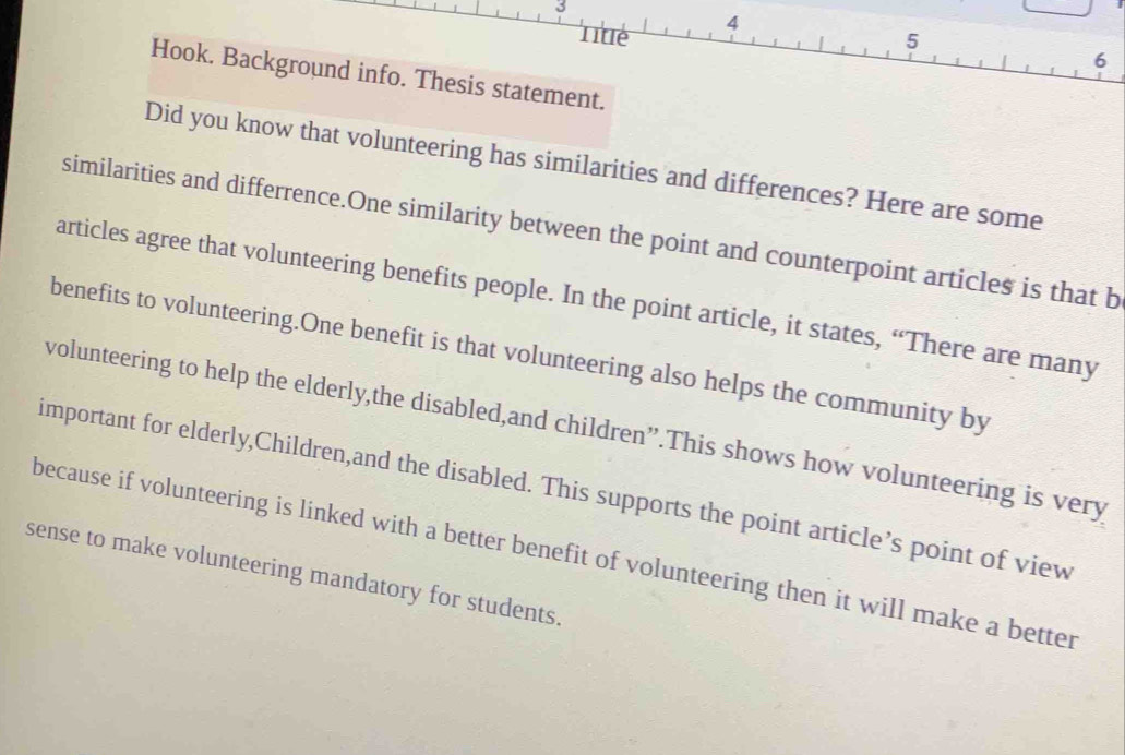 3 
4 
Tite 5 
6 
Hook. Background info. Thesis statement. 
Did you know that volunteering has similarities and differences? Here are some 
similarities and differrence.One similarity between the point and counterpoint articles is that b 
articles agree that volunteering benefits people. In the point article, it states, “There are many 
benefits to volunteering.One benefit is that volunteering also helps the community by 
volunteering to help the elderly,the disabled,and children”.This shows how volunteering is very 
important for elderly,Children,and the disabled. This supports the point article’s point of view 
because if volunteering is linked with a better benefit of volunteering then it will make a better 
sense to make volunteering mandatory for students.