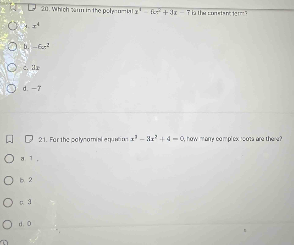 Which term in the polynomial x^4-6x^2+3x-7 is the constant term?. x^4
b. -6x^2
c. 3x
d. -7
21. For the polynomial equation x^3-3x^2+4=0 , how many complex roots are there?
a. 1 ,
b. 2
c. 3
d. 0