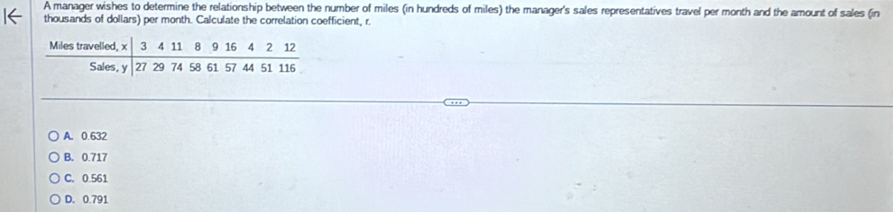 A manager wishes to determine the relationship between the number of miles (in hundreds of miles) the manager's sales representatives travel per month and the amount of sales (in
thousands of dollars) per month. Calculate the correlation coefficient, r.
A. 0.632
B. 0.717
C. 0.561
D. 0.791