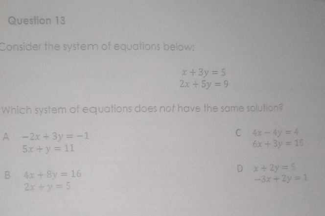 Consider the system of equations below:
x+3y=5
2x+5y=9
Which system of equations does not have the same solution?
A -2x+3y=-1
C 4x-4y=4
5x+y=11
6x+3y=15
D x+2y=5
B 4x+8y=16
-3x+2y=1
2x+y=5