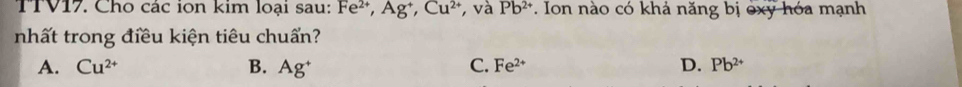 TTV17. Cho các ion kim loại sau: Fe^(2+), Ag^+, Cu^(2+) , và Pb^(2+). Ion nào có khả năng bị oxy hóa mạnh
nhất trong điều kiện tiêu chuẩn?
A. Cu^(2+) B. Ag^+ C. Fe^(2+) D. Pb^(2+)